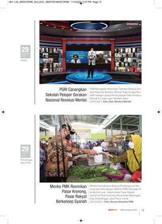 15
08/November/XI/2021
PGRI Canangkan
Sekolah Pelopor Gerakan
Nasional Revolusi Mental
PGRI Menggelar Workshop "Sekolah Pelopor Ger-
akan Nasional Revolusi Mental" bagi Tenaga Pen-
didik sebagai Upaya Pembudayaan Nilai Revolusi
Mental di Lingkungan Sekolah, Rabu
(29/9/2021). Foto: Dok. Revolusi Mental
29
Oktober
2021
Jakarta
Menko PMK Resmikan
Pasar Kronong,
Pasar Rakyat
Berkonsep Syariah
Menteri Koordinator Bidang Pembangunan Ma-
nusia dan Kebudayaan (Menko PMK) Muhadjir Ef-
fendy (kiri) usai meluncurkan Pasar Rakyat
Syariah di Pasar Kronong, Kecamatan Mayangan,
Kota Probolinggo, Jawa Timur, Jumat
(29/10/2021). Foto: Humas Kemenko PMK
29
Oktober
2021
Probolinggo,
Jawa Timur
Hlm 1-25_BRAFOPMK_Nov-2021_MASTER BRAFOPMK 11/4/2021 5:47 PM Page 15
 