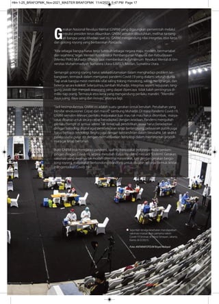 G
erakan Nasional Revolusi Mental (GNRM) yang digaungkan pemerintah melalui
intruksi presiden terus dibumikan. GNRM semakin dibutuhkan, melihat tantang-
an bangsa yang dihadapi saat ini. GNRM mengandung nilai integritas, etos kerja,
dan gotong royong yang berbasiskan Pancasila.
“Kita sebagai bangsa harus terus tumbuh sebagai negara maju, modern, bermartabat
dan sejahtera,”tegas Menteri Koordinator Pembangunan Manusia dan Kebudayaan
(Menko PMK) Muhadjir Eﬀendy saat memberikan kuliah umum Revolusi Mental di Uni-
versitas Muhammadiyah Sumatera Utara (UMSU), Medan, Sumatera Utara.
Semangat gotong royong harus selalu diutamakan dalam menghadapi problem ke-
bangsaan, termasuk dalam mengatasi pandemi Covid-19 yang dialami seluruh dunia.
Tiap anak bangsa mesti memiliki sifat saling tolong menolong, saling menghargai, dan
bekerja secara kolektif. Selanjutnya, tambah Muhadjir, integritas seperti kejujuran, tang-
gung jawab dan menjadi seseorang yang dapat dipercaya tidak kalah pentingnya di-
miliki tiap orang. Termasuk etos kerja yang mengandung perilaku mandiri. "Memiliki
daya juang, daya saing dan inovasi,”jelasnya lagi.
"Jadi kesimpulannya, GNRM ini adalah suatu gerakan untuk berubah. Perubahan yang
bersifat revolusioner. Cepat dan massif," sambung Muhadjir. Di masa Pandemi Covid-19,
GNRM semakin relevan, perilaku masyarakat luas mau tak mau harus dirombak, masya-
rakat dipaksa untuk secara cepat beradaptasi dengan keadaan. Pandemi mengubah
perilaku hampir di semua sektor. Tak terkecuali pendidikan, siswa harus beradaptasi
dengan teknologi digital agar pembelajaran tetap berlangsung, pelayanan publik juga
harus berbasis teknologi. Begitu juga dengan kemandirian dalam berusaha, tak sedikit
palaku usaha putar stir dengan memanfaatkan teknologi dalam memasarkan produk-
nya agar tetap bertahan.
Bukti GNRM bisa mengatasi pandemi, saat ini masyarakat Indonesia mulai berdam-
pingan dengan Covid-19, segera merubah status‘Pandemi’menjadi“Endemi’. Gerakan
vaksinasi yang awalnya tak mudah diterima masyarakat, kini dengan gerakan bergo-
tong royong, masyarakat berbondong-bondong untuk divaksin sebagai bentuk ikhtiar
mengentaskan Covid-19.
Sejumlah tenaga kesehatan mendapatkan
vaksinasi massal dosis pertama vaksin
Covid-19 Sinovac di Istora Senayan, Jakarta,
Kamis (4/2/2021).
Foto: ANTARAFOTO/M Risyal Hidayat
17
08/November/XI/2021
Hlm 1-25_BRAFOPMK_Nov-2021_MASTER BRAFOPMK 11/4/2021 5:47 PM Page 17
 