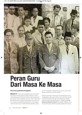 Peran Guru
Dari Masa Ke Masa
SELINGAN
08/November/XI/2021
22
Peran Guru pada Masa Penjajahan
BRAFOPMK - Pada masa penjajahan guru tampil dan
ikut mewarnai perjuangan bangsa indonesia. Sema-
ngat kebangsaan Indonesia tercermin dan terpatri dari
guru pada masa penjajahan tersebut. Hal ini dapat kita
lihat dari lahirnya organisasi perjuangan guru-guru pri-
bumi pada zaman Belanda pada tahun 1912 dengan
nama Persatuan Guru Hindia Belanda (PGHB). Organi-
sasi ini merupakan wadah dari guru bantu, guru desa,
kepala sekolah dan pemilik sekolah.
Dengan semangat perjuangan dan kebangsaan yang
menggelolara, para guru pribumi menuntut persamaan
hak dan kedudukan dengan pihak Belanda. Sebagai
salah satu bukti dari perjuangan ini adalah kepala Ho-
llandsch-Inlandsche School (HIS) sekolah Belanda untuk
bumiputera yang sebelumya selalu dijabat oleh orang
Hlm 1-25_BRAFOPMK_Nov-2021_MASTER BRAFOPMK 11/4/2021 5:47 PM Page 22
 