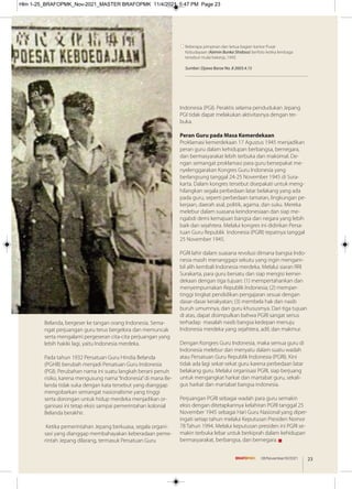 Belanda, bergeser ke tangan orang Indonesia. Sema-
ngat perjuangan guru terus bergelora dan memuncak
serta mengalami pergeseran cita-cita perjuangan yang
lebih hakiki lagi, yaitu Indonesia merdeka.
Pada tahun 1932 Persatuan Guru Hindia Belanda
(PGHB) berubah menjadi Persatuan Guru Indonesia
(PGI). Perubahan nama ini suatu langkah berani penuh
risiko, karena mengusung nama“Indonesia”di mana Be-
landa tidak suka dengan kata tersebut yang dianggap
mengobarkan semangat nasionalisme yang tinggi
serta dorongan untuk hidup merdeka menjadikan or-
ganisasi ini tetap eksis sampai pemerintahan kolonial
Belanda berakhir.
Ketika pemerintahan Jepang berkuasa, segala organi-
sasi yang dianggap membahayakan keberadaan peme-
rintah Jepang dilarang, termasuk Persatuan Guru
Indonesia (PGI). Peraktis selama pendudukan Jepang
PGI tidak dapat melakukan aktivitasnya dengan ter-
buka.
Peran Guru pada Masa Kemerdekaan
Proklamasi kemerdekaan 17 Agustus 1945 menjadikan
peran guru dalam kehidupan berbangsa, bernegara,
dan bermasyarakat lebih terbuka dan maksimal. De-
ngan semangat proklamasi para guru bersepakat me-
nyelenggarakan Kongres Guru Indonesia yang
berlangsung tanggal 24-25 November 1945 di Sura-
karta. Dalam kongres tersebut disepakati untuk meng-
hilangkan segala perbedaan latar belakang yang ada
pada guru, seperti perbedaan tamatan, lingkungan pe-
kerjaan, daerah asal, politik, agama, dan suku. Mereka
melebur dalam suasana keindonesiaan dan siap me-
ngabdi demi kemajuan bangsa dan negara yang lebih
baik dan sejahtera. Melalui kongres ini didirikan Persa-
tuan Guru Republik Indonesia (PGRI) tepatnya tanggal
25 November 1945.
PGRI lahir dalam suasana revolusi dimana bangsa Indo-
nesia masih menanggapi sekutu yang ingin mengam-
bil alih kembali Indonesia merdeka. Melalui siaran RRI
Surakarta, para guru bersatu dan siap mengisi kemer-
dekaan dengan tiga tujuan: (1) mempertahankan dan
menyempurnakan Republik Indonesia; (2) memper-
tinggi tingkat pendidikan pengajaran sesuai dengan
dasar-dasar kerakyatan; (3) membela hak dan nasib
buruh umumnya, dan guru khususmya. Dari tiga tujuan
di atas, dapat disimpulkan bahwa PGRI sangat serius
terhadap masalah nasib bangsa kedepan menuju
Indonesia merdeka yang sejahtera, adil, dan makmur.
Dengan Kongres Guru Indonesia, maka semua guru di
Indonesia melebur dan menyatu dalam suatu wadah
atau Persatuan Guru Republik Indonesia (PGRI). Kini
tidak ada lagi sekat-sekat guru karena perbedaan latar
belakang guru. Melalui organisasi PGRI, siap berjuang
untuk mengangkat harkat dan martabat guru, sekali-
gus harkat dan martabat bangsa indonesia.
Perjuangan PGRI sebagai wadah para guru semakin
eksis dengan ditetapkannya kelahiran PGRI tanggal 25
November 1945 sebagai Hari Guru Nasional yang diper-
ingati setiap tahun melalui Keputusan Presiden Nomor
78 Tahun 1994. Melalui keputusan presiden ini PGRI se-
makin terbuka lebar untuk berkiprah dalam kehidupan
bermasyarakat, berbangsa, dan bernegara. g
Beberapa pimpinan dan ketua bagian kantor Pusat
Kebudayaan (Keimin Bunka Shidoso) berfoto ketika lembaga
tersebut mulai bekerja, 1943.
Sumber: Djawa Baroe No. 8 2603.4.15
23
08/November/XI/2021
Hlm 1-25_BRAFOPMK_Nov-2021_MASTER BRAFOPMK 11/4/2021 5:47 PM Page 23
 