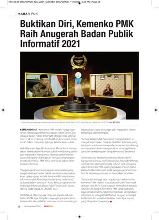 KABAR PMK
08/November/XI/2021
28
KEMENKOPMK - Kemenko PMK meraih Penganuge-
rahan Keterbukaan Informasi Badan Publik Tahun 2021
sebagai Badan Publik 'Informatif' dengan nilai sebesar
94,71. Hal ini tentunya membuktikan, keseriusan peme-
rintah dalam menjunjung tinggi keterbukaan publik.
Wakil Presiden Republik Indonesia Ma’ruf Amin menga-
takan, keterbukaan informasi publik mendorong partisi-
pasi masyarakat mengawasi jalannya pemerintahan
secara transparan. Diharapkan dengan penghargaan
tersebut Kemenko PMK terus berinovasi dalam keter-
bukaan informasi.
“Penganugerahan ini merupakan kesempatan yang
sangat baik bagi badan publik untuk terus mengakse-
lerasi upaya-upaya terbaik dan memiliki keterbukaan
informasi melalui berbagai inovasi yang tiada henti,”
ucapnya dalam sambutan Acara Penganugerahan Ke-
terbukaan Informasi Badan Publik Tahun 2021 secara
daring, pada Selasa 26 Oktober 2021.
Lebih lanjut, Wapres juga berpesan kepada seluruh
Badan Publik agar tetap berpegang teguh pada keter-
bukaan dan akuntabilitas informasi untuk membangun
kepercayaan, serta dukungan dari masyarakat dalam
berbangsa dan bernegara.
“Semua Badan Publik harus terus menggelorakan se-
mangat keterbukaan dana akuntabilitas informasi, yang
bertujuan untuk membangun kepercayaan dan dukung-
an masyarakat dalam mengukuhkan semangat berne-
gara dan berkebangsaan yang demokratis,”bebernya.
Sementara itu, Menteri Koordinator Bidang Pem-
bangunan Manusia dan Kebudayaan, Muhadjir Eﬀendy
memberikan apresiasi kepada seluruh unit kerja yang
ada di Kemenko PMK atas keberhasilan meraih status
Badan Publik 'Informatif' pada penganugerahan terse-
but. Ke depannya, prestasi ini harus dipertahankan.
"Syukur dan bangga saya ucapkan atas keberhasilan
Kemenko PMK meraih status Badan Publik 'Informatif'
dengan nilai 94,71. Saya ucapkan terima kasih kepada
seluruh unit kerja di Kemenko PMK yang telah beru-
paya semaksimal mungkin memperbaiki pengelolaan
informasi, ini sebagai bukti bahwa dengan semangat
kolaborasi dan usaha keras dapat mencapai tujuan
yang diinginkan," paparnya. g
Acara Penganugerahan Keterbukaan Informasi Badan Publik Tahun 2021 secara daring, Selasa (26/10/2021). Foto: KIP 2021
Buktikan Diri, Kemenko PMK
Raih Anugerah Badan Publik
Informatif 2021
Hlm 26-48 BRAFOPMK_Nov-2021_MASTER BRAFOPMK 11/4/2021 5:24 PM Page 28
 