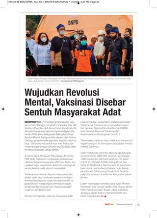 29
08/November/XI/2021
KEMENKOPMK - Pemerintah gencar lakukan vaksi-
nasi Covid-19,hingga menyetuh masyarakat adat. Hal
tersebut dibuktikan oleh Kementerian Koordinator Bi-
dang Pembangunan Manusia dan Kebudayaan (Ke-
menko PMK), lewat Kedeputian Bidang Koordinasi
Revolusi Mental, Pemajuan Kebudayaan, dan Prestasi
Olahraga yang menyelenggarakan kegiatan vaksinasi
bagi 1.000 orang masyarakat adat suku Baduy, dan
masyarakat penyangga di Kampung Ciboleger, Desa
Kanekes, Kabupaten Lebak, Banten.
Asisten Deputi Pemajuan Kebudayaan Kemenko
PMK Molly Prabawati menjelaskan, pelaksanaan
vaksinasi kepada masyarakat adat Suku Baduy me-
rupakan tugas pemerintah dalam memberikan la-
yanan dasar kepada seluruh masyarakat.
"Pelaksanaan vaksinasi kepada masyarakat adat
adalah salah satu komitmen pemerintah dalam
memberikan layanan dasar non diskriminatif ke-
pada seluruh warga negara, termasuk kepada
penghayat kepercayaan dan masyarakat adat,"
ucapnya, 26 Oktober 2021.
Dirinya menegaskan, vaksinasi masyarakat adat
juga merupakan wujud dari Gerakan Masyarakat
Hidup Sehat (Germas) yang merupakan bagian
dari Gerakan Nasional Revolusi Mental (GNRM),
serta Gerakan Nasional Solidaritas dan
Kedermawanan Penanganan Covid-19.
“Pemerataan, vaksinasi harus dilakukan menyentuh
segala kalangan, ini merupakan wujud dari revolusi
mental,”paparnya.
Selain melakukan vaksinasi, dilakukan pula kegiat-
an penanaman 1.000 bibit tanaman, pembagian
3.000 masker dan 200 hand sanitizer, 250 paket
zchool kit, 50 paket Perilaku Hidup Bersih dan
Sehat (PHBS) Revolusi Mental, serta 50 paket sem-
bako untuk para korban kebakaran suku Baduy
yang berada di Kampung Cepak Huni, Desa Ka-
nekes, Kecamatan Leuwidamar, Kabupaten Lebak,
Banten.
Dalam kesempatan tersebut, turut hadir Menteri
Kesehatan Budi Gunadi Sadikin, Staf Khusus Menko
PMK Khoirul Muttaqin, Bupati Lebak Iti Octavia
Jayabaya, jajaran Eselon 2 Kemenko PMK, dan
tokoh masyarakat adat. g
Wujudkan Revolusi
Mental, Vaksinasi Disebar
Sentuh Masyarakat Adat
Asisten Deputi Pemajuan Kebudayaan Kemenko PMK Molly Prabawati saat mengunjungi Kampung Ciboleger, Desa Kanekes, Kabu-
paten Lebak, Banten, Kamis (14/10/2021). Foto: Kemenko PMK/Deputi 5
Hlm 26-48 BRAFOPMK_Nov-2021_MASTER BRAFOPMK 11/4/2021 5:24 PM Page 29
 