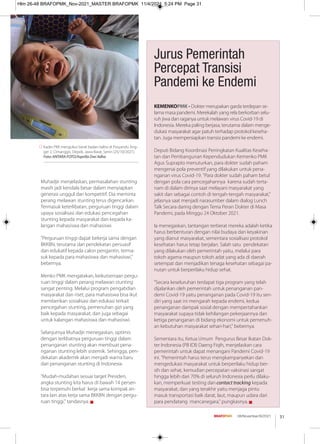 31
08/November/XI/2021
Muhadjir menjelaskan, permasalahan stunting
masih jadi kendala besar dalam menyiapkan
generasi unggul dan kompetitif. Dia meminta
perang melawan stunting terus digencarkan.
Termasuk keterlibatan, perguruan tinggi dalam
upaya sosialisasi dan edukasi pencegahan
stunting kepada masyarakat dan kepada ka-
langan mahasiswa dan mahasiswi.
"Perguruan tinggi dapat bekerja sama dengan
BKKBN, terutama dari pendekatan persuasif
dan edukatif kepada calon pengantin, terma-
suk kepada para mahasiswa dan mahasiswi,"
bebernya.
Menko PMK mengatakan, keikutsertaan pergu-
ruan tinggi dalam perang melawan stunting
sangat penting. Melalui program pengabdian
masyarakat dan riset, para mahasiswa bisa ikut
memberikan sosialisasi dan edukasi terkait
pencegahan stunting, pemenuhan gizi yang
baik kepada masyarakat, dan juga sebagai
untuk kalangan mahasiswa dan mahasiswi.
Selanjutnya Muhadjir menegaskan, optimis
dengan terlibatnya perguruan tinggi dalam
penanganan stunting akan membuat pena-
nganan stunting lebih sistemik. Sehingga, pen-
dekatan akademik akan menjadi warna baru
dari penanganan stunting di Indonesia.
"Mudah-mudahan sesuai target Presiden,
angka stunting kita harus di bawah 14 persen
bisa terpenuhi berkat kerja sama kompak an-
tara lain atas kerja sama BKKBN dengan pergu-
ruan tinggi," tandasnya. g
Kader PKK mengukur berat badan balita di Posyandu Ang-
ger 2, Cimanggis, Depok, Jawa Barat, Senin (25/10/2021).
Foto: ANTARA FOTO/Asprilla Dwi Adha
KEMENKOPMK - Dokter merupakan garda terdepan se-
lama masa pandemi. Merekalah yang rela berkorban selu-
ruh jiwa dan raganya untuk melawan virus Covid-19 di
Indonesia. Mereka paling berjasa, terutama dalam menge-
dukasi masyarakat agar patuh terhadap protokol keseha-
tan. Juga mempersiapkan transisi pandemi ke endemi.
Deputi Bidang Koordinasi Peningkatan Kualitas Keseha-
tan dan Pembangunan Kependudukan Kemenko PMK
Agus Suprapto menuturkan, para dokter sudah paham
mengenai pola preventif yang dilakukan untuk pena-
nganan virus Covid-19. "Para dokter sudah paham betul
dengan pola cara pencegahannya karena sudah terta-
nam di dalam dirinya saat melayani masyarakat yang
sakit dan sebagai contoh di tengah-tengah masyarakat,"
jelasnya saat menjadi narasumber dalam dialog Lunch
Talk Secara daring dengan Tema Peran Dokter di Masa
Pandemi, pada Minggu 24 Oktober 2021.
Ia menegaskan, tantangan terberat mereka adalah ketika
harus berbenturan dengan nilai budaya dan keyakinan
yang dianut masyarakat, sementara sosialisasi protokol
kesehatan harus tetap berjalan. Salah satu pendekatan
yang dilakukan oleh pemerintah yaitu, melalui para
tokoh agama maupun tokoh adat yang ada di daerah
setempat dan menjadikan tenaga kesehatan sebagai pa-
nutan untuk berperilaku hidup sehat.
"Secara keseluruhan terdapat tiga program yang telah
dijalankan oleh pemerintah untuk penanganan pan-
demi Covid-19 yaitu penanganan pada Covid-19 itu sen-
diri yang saat ini mengarah kepada endemi, kedua
penanganan dampak sosial dengan mempertahankan
masyarakat supaya tidak kehilangan pekerjaannya dan
ketiga penanganan di bidang ekonomi untuk pemenuh-
an kebutuhan masyarakat sehari-hari," bebernya.
Sementara itu, Ketua Umum Pengurus Besar Ikatan Dok-
ter Indonesia (PB IDI) Daeng Fiqih, menjelaskan cara
pemerintah untuk dapat menangani Pandemi Covid-19
ini. "Pemerintah harus terus mengkampanyekan dan
mengedukasi masyarakat untuk berperilaku hidup ber-
sih dan sehat, kemudian percepatan vaksinasi sangat
hingga lebih dari 70% di seluruh Indonesia perlu dilaku-
kan, memperkuat testing dan contact tracking kepada
masyarakat, dan yang terakhir yaitu menjaga pintu
masuk transportasi baik darat, laut, maupun udara dari
para pendatang mancanegara," pungkasnya. g
Jurus Pemerintah
Percepat Transisi
Pandemi ke Endemi
Hlm 26-48 BRAFOPMK_Nov-2021_MASTER BRAFOPMK 11/4/2021 5:24 PM Page 31
 