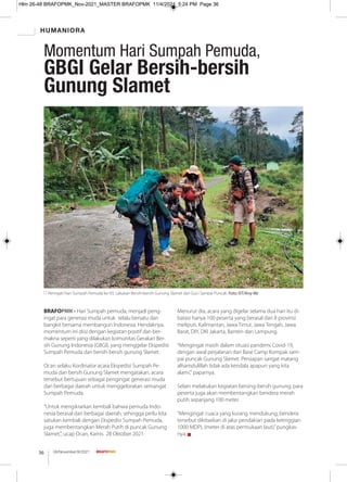 HUMANIORA
08/November/XI/2021
36
BRAFOPMK - Hari Sumpah pemuda, menjadi peng-
ingat para generasi muda untuk selalu bersatu dan
bangkit bersama membangun Indonesia. Hendaknya,
momentum ini diisi dengan kegiatan positif dan ber-
makna seperti yang dilakukan komunitas Gerakan Ber-
sih Gunung Indonesia (GBGI), yang menggelar Ekspedisi
Sumpah Pemuda dan bersih-bersih gunung Slamet.
Ocan selaku Kordinator acara Ekspedisi Sumpah Pe-
muda dan bersih Gunung Slamet mengatakan, acara
tersebut bertujuan sebagai pengingat generasi muda
dari berbagai daerah untuk menggelorakan semangat
Sumpah Pemuda.
“Untuk mengikrarkan kembali bahwa pemuda Indo-
nesia berasal dari berbagai daerah, sehingga perlu kita
satukan kembali dengan Ekspedisi Sumpah Pemuda,
juga membentangkan Merah Putih di puncak Gunung
Slamet,", ucap Ocan, Kamis 28 Oktober 2021.
Menurut dia, acara yang digelar selama dua hari itu di-
batasi hanya 100 peserta yang berasal dari 8 provinsi
meliputi, Kalimantan, Jawa Timur, Jawa Tengah, Jawa
Barat, DIY, DKI Jakarta, Banten dan Lampung.
“Mengingat masih dalam situasi pandemi Covid-19,
dengan awal perjalanan dari Base Camp Kompak sam-
pai puncak Gunung Slamet. Persiapan sangat matang
alhamdulillah tidak ada kendala apapun yang kita
alami," paparnya.
Selain melakukan kegiatan bersing-bersih gunung, para
peserta juga akan membentangkan bendera merah
putih sepanjang 100 meter.
“Mengingat cuaca yang kurang mendukung, bendera
tersebut dikibarkan di jalur pendakian pada ketinggian
1000 MDPL (meter di atas permukaan laut),”pungkas-
nya. g
Peringati Hari Sumpah Pemuda ke-93, Lakukan Bersih-bersih Gunung Slamet dari Guci Sampai Puncak. Foto: IST/Arsy Mz
Momentum Hari Sumpah Pemuda,
GBGI Gelar Bersih-bersih
Gunung Slamet
Hlm 26-48 BRAFOPMK_Nov-2021_MASTER BRAFOPMK 11/4/2021 5:24 PM Page 36
 
