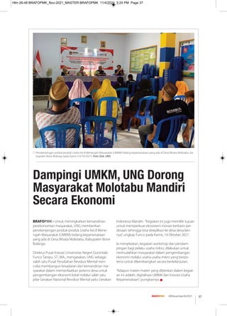 37
08/November/XI/2021
BRAFOPMK - Untuk meningkatkan kemandirian
perekonomian masyarakat, UNG memberikan
pendampingan produk-produk Usaha Kecil Mene-
ngah Masyarakat (UMKM) bidang kepariwisataan
yang ada di Desa Wisata Molotabu, Kabupaten Bone
Bolango.
Direktur Pusat Inovasi Universitas Negeri Gorontalo
Funco Tanipu, ST., MA., mengatakan, UNG sebagai
salah satu Pusat Perubahan Revolusi Mental men-
coba membangun kesadaran dan kemandirian ma-
syarakat dalam memanfaatkan potensi desa untuk
pengembangan ekonomi lokal melalui salah satu
pilar Gerakan Nasional Revolusi Mental yaitu Gerakan
Indonesia Mandiri. “Kegiatan ini juga memiliki tujuan
untuk memperkuat ekosistem inovasi berbasis per-
desaan sehingga bisa direplikasi ke desa-desa lain-
nya”, ungkap Funco pada Kamis, 14 Oktober 2021.
Ia menjelaskan, kegiatan workshop dan pendam-
pingan bagi pelaku usaha mikro, dilakukan untuk
memudahkan masyarakat dalam pengembangan
ekonomi melalui usaha-usaha mikro yang berpo-
tensi untuk dikembangkan secara berkelanjutan.
“Adapun materi-materi yang diberikan dalam kegiat-
an ini adalah, digitalisasi UMKM dan Inovasi Usaha
Kepariwisataan”, pungkasnya. g
Pendampingan produk-produk Usaha Kecil Menengah Masyarakat (UMKM) bidang kepariwisataan yang ada di Desa Wisata Molotabu, Ka-
bupaten Bone Bolango pada Kamis (14/10/2021). Foto: Dok. UNG
Dampingi UMKM, UNG Dorong
Masyarakat Molotabu Mandiri
Secara Ekonomi
Hlm 26-48 BRAFOPMK_Nov-2021_MASTER BRAFOPMK 11/4/2021 5:24 PM Page 37
 
