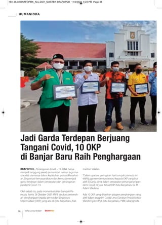BRAFOPMK - Penanganan Covid – 19, tidak hanya
menjadi tanggung jawab pemerintah namun juga ma-
syarakat utamanya dalam kepatuhan protokol kesehat-
an, Organisasi Kemasyarakatan dan Pemuda menjadi
garda terdepan dalam percepatan dan penanganan
pandemi Covid -19.
Oleh sebab itu, pada momentum Hari Sumpah Pe-
muda, Kamis 28 Oktober 2021 KNPI lakukan penyerah-
an penghargaan kepada perwakilan Organisasi
Kepemudaan (OKP) yang ada di Kota Banjarbaru, Kali-
mantan Selatan.
“Dalam upacara peringatan hari sumpah pemuda ini
KNPI juga memberikan reward kepada OKP yang ikut
aktif di Garda Lima dalam percepatan penanganan pan-
demi Covid-19,”ujar Ketua KNPI Kota Banjarbaru Gt M
Adam Maulana.
Ada 10 OKP yang diberikan piagam penghargaan yang
aktif dalam program Garda Lima (Gerakan Peduli Isolasi
Mandiri) yakni PMI Kota Banjarbaru, PMII Cabang Kota
Jadi Garda Terdepan Berjuang
Tangani Covid, 10 OKP
di Banjar Baru Raih Penghargaan
HUMANIORA
08/November/XI/2021
38
Hlm 26-48 BRAFOPMK_Nov-2021_MASTER BRAFOPMK 11/4/2021 5:24 PM Page 38
 