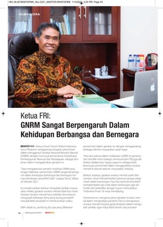 BRAFOPMK - Ketua Umum Forum Rektor Indonesia
Panut Mulyono mengapresiasi langkah pemerintah
dalam menggenjot Gerakan Nasional Revolusi Mental
(GNRM). dengan menunjuk Kementerian Koordinator
Pembangunan Manusia dan Kebudayaan sebagai pim-
pinan dalam menggelorakan gerakan ini.
"Saya mengapresiasi semakin masifnya GNRM yang
tengah dilakukan pemerintah. GNRM sangat berpenga-
ruh dalam kehidupan berbangsa dan bernegara me-
nuju kehidupan yang lebih baik," ungkap Panut, Selasa
26 Oktober 2021.
Ia mengemukakan bahwa mengubah perilaku masya-
rakat melalui gerakan revolusi mental tidak bisa instan.
Gerakan revolusi mental harus berjalan terus karena
mengubah kebiasaan lama yang kurang produktif
menjadi lebih produktif ini membutuhkan waktu.
Oleh sebab itu, sambung dia, apa yang dilakukan
pemerintah dalam gerakan itu dengan menggandeng
berbagai elemen masyarakat sudah tepat.
"Kita tahu bahwa dalam melakukan GNRM ini pemerin-
tah memiliki mitra strategis, termasuk kami FRI juga dili-
batkan didalamnya. Upaya-upaya ini sebagai bukti
keseriusan pemerintah dalam menggerakkan revolusi
mental di seluruh tatanan masyarakat," katanya.
Bahkan, katanya, gerakan revolusi mental sudah dita-
namkan untuk memperhatikan generasi bangsa selagi
masih dalam kandungan. Para ibu hamil diminta lebih
memperhatikan gizi anak dalam kandungan agar ter-
hindar dari kekerdilan dengan tujuan menciptakan
"Indonesia Emas" di masa mendatang.
Sementara itu, mengenai peran gerakan revolusi men-
tal dalam menghadapi pandemi, Panut memaparkan,
revolusi mental menjadi garda terdepan dalam mengu-
bah perilaku agar hidup lebih bersih, taat protokol
Ketua FRI:
GNRM Sangat Berpengaruh Dalam
Kehidupan Berbangsa dan Bernegara
HUMANIORA
08/November/XI/2021
40
Hlm 26-48 BRAFOPMK_Nov-2021_MASTER BRAFOPMK 11/4/2021 5:24 PM Page 40
 