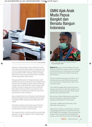 BRAFOPMK - Ketua Gerakan Mahasiswa Kristen
Indonesia (GMKI) Kota Jayapura, Opinus Sogoneap
mendorong generasi muda Papua untuk bangkit
dan bersatu membawa perubahan bagi Papua
dan Indonesia.
Di hari Sumpah Pemuda yang ke 93 Tahun ini, ia
berharap para pemuda di Papua bersatu padu
untuk membangun Indonesia dari negeri mata-
hari terbit, Papua.
“Kami GMKI mengajak seluruh pemuda, bahwa
dengan momentum ini, kita harus bangkit untuk
menjadi lebih baik demi kemajuan Tanah Papua,”
katanya, Kamis 28 Oktober 2021.
Menurutnya, dengan kebersamaan yang dirajut
para pemuda Papua, maka akan membawa
dampak positif bagi Bumi Cenderawasih.
“Saya yakin, apabila pemuda berasatu, maka
Papua akan maju,”ujarnya.
Tidak hanya itu, Opinus menambahkan, pihaknya
menganggap bahwa hari Sumpah Pemuda yang
ke 93 adalah hari kebangkitan untuk para pemuda
di Papua.“Mari pemuda Papua kita bangkit dan
bersatu untuk membangun Indonesia,”katanya. g
Opinus Sogoneap Ketua GMKI Cabang Kota Jayapura.
Foto: Istimewa/Dok. GMKI
GMKI Ajak Anak
Muda Papua
Bangkit dan
Bersatu Bangun
Indonesia
Ketua Umum Forum Rektor Indonesia Panut Mulyono. Foto: Dok.UGM
kesehatan, manut dengan anjuran pemerintah untuk
menerapkan 3M (memakai masker, menjaga jarak, dan
mencuci tangan dengan sabun) hingga bergotong ro-
yong mengatasi COVID-19 dengan vaksinasi sebagai
bukti peran revolusi mental menumbuhkan rasa keber-
samaan agar pandemi lekas teratasi.
"Masyarakat lebih peduli terhadap kesehatan, peduli
terhadap sesama itu sangat penting, itu sebagai bentuk
revolusi mental. Perilaku yang baik, saling menghargai,
mudah diatur, mudah ditata dan yang mengatur juga
memiliki memiliki visi yang sama menuju Indonesia
Maju. Maka, Indonesia mandiri secara ekonomi dan
kesejahteraan masyarakat dan Indonesia maju bisa di-
capai bersama-sama," terangnya.
Secara terpisah, Ketua Umum Presidium Pusat Himpunan
Mahasiswa Buddhis Indonesia (Hikmahbudhi) Wiryawan
mengatakan GNRM upaya yang baik digaungkan oleh
negara.
Akan tetapi, katanya, penting juga negara (birokrasi)
memberi contoh kepada masyarakat dalam upaya
mempraktikkan revolusi mental tersebut.
"Jika negara memberi contoh yang baik saya rasa rakyat
juga akan mengikuti, tegakkan hukum setegak-tegak-
nya," paparnya. g
41
08/November/XI/2021
Hlm 26-48 BRAFOPMK_Nov-2021_MASTER BRAFOPMK 11/4/2021 5:24 PM Page 41
 