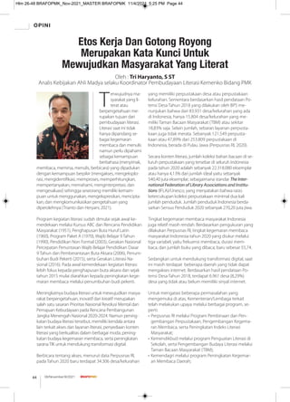 OPINI
08/November/XI/2021
44
T
erwujudnya ma-
syarakat yang li-
terat atau
berpengetahuan me-
rupakan tujuan dari
pembudayaan literasi.
Literasi saat ini tidak
hanya dipandang se-
bagai kegemaran
membaca dan menulis
namun perlu dipahami
sebagai kemampuan
berbahasa (menyimak,
membaca, memirsa, menulis, berbicara) yang dipadukan
dengan kemampuan berpikir (mengakses, mengeksplo-
rasi, mengidentiﬁkasi, memproses, memperhitungkan,
mempertanyakan, memahami, menginterpretasi, dan
mengevaluasi) sehingga seseorang memiliki kemam-
puan untuk menggunakan, mengekspresikan, mencipta-
kan, dan mengkomunikasikan pengetahuan yang
diperolehnya (Trianto dan Heryani, 2021).
Program kegiatan literasi sudah dimulai sejak awal ke-
merdekaan melalui Kursus ABC dan Rencana Pendidikan
Masyarakat (1951), Penghapusan Buta Huruf Latin
(1960), Program Paket A (1970), Wajib Belajar 9 Tahun
(1990), Pendidikan Non Formal (2003), Gerakan Nasional
Percepatan Penuntasan Wajib Belajar Pendidikan Dasar
9 Tahun dan Pemberantasan Buta Aksara (2006), Penum-
buhan Budi Pekerti (2015), serta Gerakan Literasi Na-
sional (2016). Pada awal kemerdekaan kegiatan literasi
lebih fokus kepada penghapusan buta aksara dan sejak
tahun 2015 mulai diarahkan kepada peningkatan kege-
maran membaca melalui penumbuhan budi pekerti.
Meningkatnya budaya literasi untuk mewujudkan masya-
rakat berpengetahuan, inovatif dan kreatif merupakan
salah satu sasaran Prioritas Nasional Revolusi Mental dan
Pemajuan Kebudayaan pada Rencana Pembangunan
Jangka Menengah Nasional 2020-2024. Namun pening-
katan budaya literasi tersebut, memiliki kendala antara
lain terkait akses dan layanan literasi, penyediaan konten
literasi yang berkualitas dalam berbagai moda, pening-
katan budaya kegemaran membaca, serta peningkatan
saranaTIK untuk mendukung transformasi digital.
Berbicara tentang akses, menurut data Perpusnas RI,
pada Tahun 2020 baru terdapat 34.306 desa/kelurahan
yang memiliki perpustakaan desa atau perpustakaan
kelurahan. Sementara berdasarkan hasil pendataan Po-
tensi Desa Tahun 2018 yang dilakukan oleh BPS me-
nunjukan bahwa dari 83.931 desa/kelurahan yang ada
di Indonesia, hanya 15.804 desa/kelurahan yang me-
miliki Taman Bacaan Masyarakat (TBM) atau sekitar
18,83% saja. Selain jumlah, sebaran layanan perpusta-
kaan juga tidak merata. Sebanyak 121.549 perpusta-
kaan atau 47,89% dari 253.809 perpustakaan di
Indonesia, berada di Pulau Jawa (Perpusnas RI, 2020).
Secara konten literasi, jumlah koleksi bahan bacaan di se-
luruh perpustakaan yang tersebar di seluruh Indonesia
pada tahun 2020 adalah sebanyak 22.318.080 eksemplar
atau hanya 4,13% dari jumlah ideal yaitu sebanyak
540,40 juta eksemplar, sebagaimana standar The Inter-
national Federation of Library Associations and Institu-
tions (IFLA)/Unesco, yang menyatakan bahwa rasio
ketercukupan koleksi perpustakaan minimal dua kali
jumlah penduduk. Jumlah penduduk Indonesia berda-
sarkan Sensus Penduduk 2020 sebanyak 270,20 juta jiwa.
Tingkat kegemaran membaca masyarakat Indonesia
juga relatif masih rendah. Berdasarkan pengukuran yang
dilakukan Perpusnas RI, tingkat kegemaran membaca
masyarakat Indonesia tahun 2020 yang diukur melalui
tiga variabel, yaitu frekuensi membaca, durasi mem-
baca, dan jumlah buku yang dibaca; baru sebesar 55,74.
Sedangkan untuk mendukung transformasi digital, saat
ini masih terdapat beberapa daerah yang tidak dapat
mengakses internet. Berdasarkan hasil pendataan Po-
tensi Desa Tahun 2018, terdapat 6.961 desa (8,29%)
desa yang tidak atau belum memiliki sinyal internet.
Untuk mengatasi beberapa permasalahan yang
mengemuka di atas, Kementerian/Lembaga terkait
telah melakukan upaya melalui berbagai program, se-
perti:
• Perpusnas RI melalui Program Pembinaan dan Pen-
gembangan Perpustakaan, Pengembangan Kegema-
ran Membaca, serta Peningkatan Indeks Literasi
Masyarakat;
• Kemendikbud melalui program Penguatan Literasi di
Sekolah, serta Pengembangan Budaya Literasi melalui
Taman Bacaan Masyarakat (TBM);
• Kemendagri melalui program Peningkatan Kegemar-
an Membaca Daerah;
Etos Kerja Dan Gotong Royong
Merupakan Kata Kunci Untuk
Mewujudkan Masyarakat Yang Literat
Oleh : Tri Haryanto, S ST
Analis Kebijakan Ahli Madya selaku Koordinator Pembudayaan Literasi Kemenko Bidang PMK
Hlm 26-48 BRAFOPMK_Nov-2021_MASTER BRAFOPMK 11/4/2021 5:25 PM Page 44
 