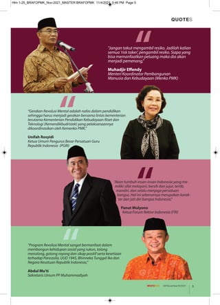 “Akan tumbuh insan-insan Indonesia yang me-
miliki sifat melayani, bersih dan jujur, tertib,
mandiri, dan selalu menjaga persatuan
bangsa. Hal ini sebenarnya merupakan karak-
ter dan jati diri bangsa Indonesia,"
Panut Mulyono
Ketua Forum Rektor Indonesia (FRI)
“
“
“Program Revolusi Mental sangat bermanfaat dalam
membangun kehidupan sosial yang rukun, tolong
menolong, gotong royong dan sikap positif serta kesetiaan
terhadap Pancasila, UUD 1945, Bhinneka Tunggal Ika dan
Negara Kesatuan Republik Indonesia,”
Abdul Mu'ti
Sekretaris Umum PP Muhammadiyah
“
"Jangan takut mengambil resiko. Jadilah kalian
semua 'risk taker', pengambil resiko. Siapa yang
bisa memanfaatkan peluang maka dia akan
menjadi pemenang,"
Muhadjir Effendy
Menteri Koordinator Pembangunan
Manusia dan Kebudayaan (Menko PMK)
QUOTES
“
5
08/November/XI/2021
“Gerakan Revolusi Mental adalah nafas dalam pendidikan
sehingga harus menjadi gerakan bersama lintas kementerian
terutama Kementerian Pendidikan Kebudayaan Riset dan
Teknologi (Kemendikbudristek) yang pelaksanaannya
dikoordinasikan oleh Kemenko PMK,”
Unifah Rosyidi
Ketua Umum Pengurus Besar Persatuan Guru
Republik Indonesia (PGRI)
Hlm 1-25_BRAFOPMK_Nov-2021_MASTER BRAFOPMK 11/4/2021 5:46 PM Page 5
 