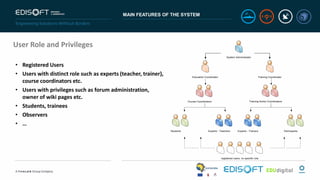 MAIN FEATURES OF THE SYSTEM
User Role and Privileges
• Registered Users
• Users with distinct role such as experts (teacher, trainer),
course coordinators etc.
• Users with privileges such as forum administration,
owner of wiki pages etc.
• Students, trainees
• Observers
• …
System Administrator
Education Coordinator Training Coordinator
Course Coordinators Training Action Coordinators
Experts - TrainersStudents Experts - Teachers Participants
registered users, no specific role
 