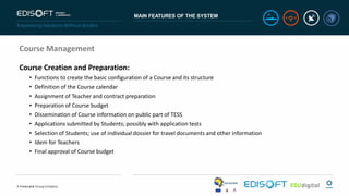 MAIN FEATURES OF THE SYSTEM
Course Management
Course Creation and Preparation:
• Functions to create the basic configuration of a Course and its structure
• Definition of the Course calendar
• Assignment of Teacher and contract preparation
• Preparation of Course budget
• Dissemination of Course information on public part of TESS
• Applications submitted by Students; possibly with application tests
• Selection of Students; use of individual dossier for travel documents and other information
• Idem for Teachers
• Final approval of Course budget
 
