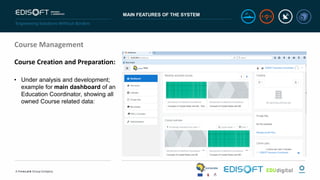 MAIN FEATURES OF THE SYSTEM
Course Management
Course Creation and Preparation:
• Under analysis and development;
example for main dashboard of an
Education Coordinator, showing all
owned Course related data:
 