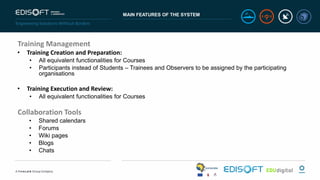 MAIN FEATURES OF THE SYSTEM
Training Management
• Training Creation and Preparation:
• All equivalent functionalities for Courses
• Participants instead of Students – Trainees and Observers to be assigned by the participating
organisations
• Training Execution and Review:
• All equivalent functionalities for Courses
Collaboration Tools
• Shared calendars
• Forums
• Wiki pages
• Blogs
• Chats
 