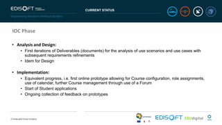 CURRENT STATUS
IOC Phase
• Analysis and Design:
• First iterations of Deliverables (documents) for the analysis of use scenarios and use cases with
subsequent requirements refinements
• Idem for Design
• Implementation:
• Equivalent progress, i.e. first online prototype allowing for Course configuration, role assignments,
use of calendar, further Course management through use of a Forum
• Start of Student applications
• Ongoing collection of feedback on prototypes
 