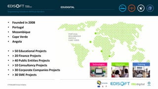 EDUDIGITAL
• Founded in 2008
• Portugal
• Mozambique
• Cape Verde
• Angola
• > 50 Educational Projects
• > 20 Finance Projects
• > 40 Public Entities Projects
• > 10 Consultancy Projects
• > 30 Corporate Companies Projects
• > 30 SME Projects
Education TrainingTechnologies
 