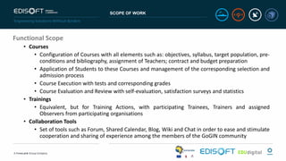 SCOPE OF WORK
Functional Scope
• Courses
• Configuration of Courses with all elements such as: objectives, syllabus, target population, pre-
conditions and bibliography, assignment of Teachers; contract and budget preparation
• Application of Students to these Courses and management of the corresponding selection and
admission process
• Course Execution with tests and corresponding grades
• Course Evaluation and Review with self-evaluation, satisfaction surveys and statistics
• Trainings
• Equivalent, but for Training Actions, with participating Trainees, Trainers and assigned
Observers from participating organisations
• Collaboration Tools
• Set of tools such as Forum, Shared Calendar, Blog, Wiki and Chat in order to ease and stimulate
cooperation and sharing of experience among the members of the GoGIN community
 
