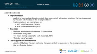 SCOPE OF WORK
Activities Scope
• Implementation
• Analysis of user needs and requirements is done progressively with system prototypes that can be assessed
by the users with feedback to the development team.
• Implementation in two major phases for
• IOC: Initial Operational Capacity
• FOC: Final Operational Capacity
• Transition
• Handover with installation in Yaoundé IT infrastructure
• Involvement of key users
• Two major training sessions for each phase IOC, FOC.
• “Train the trainer” principle.
• User Support and Maintenance
• After the IOC phase, the users start using the system and will be supported by the development team;
• Use of a Ticketing System.
 