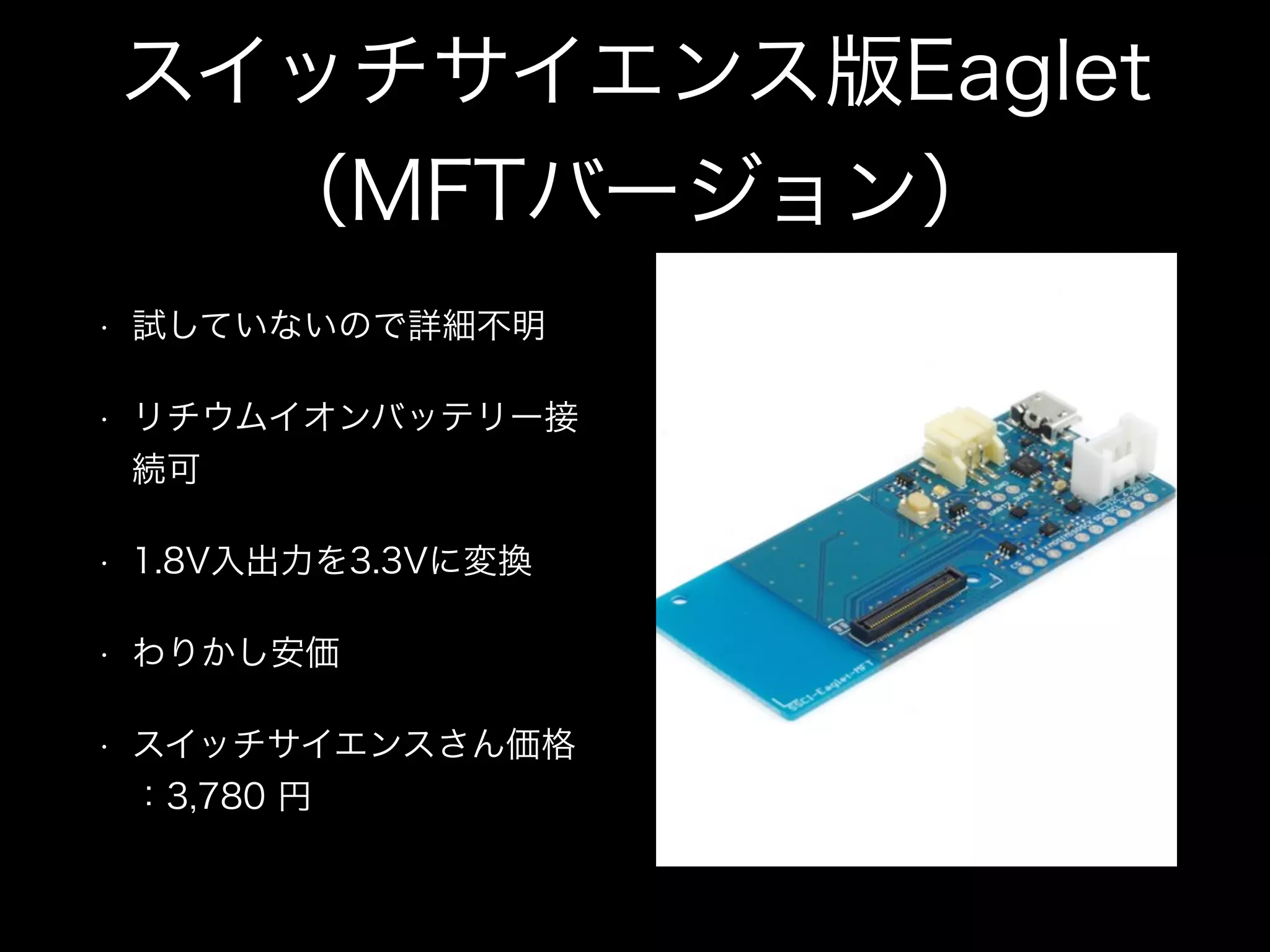 スイッチサイエンス版Eaglet
（MFTバージョン）
• 試していないので詳細不明
• リチウムイオンバッテリー接
続可
• 1.8V入出力を3.3Vに変換
• わりかし安価
• スイッチサイエンスさん価格
：3,780 円
 