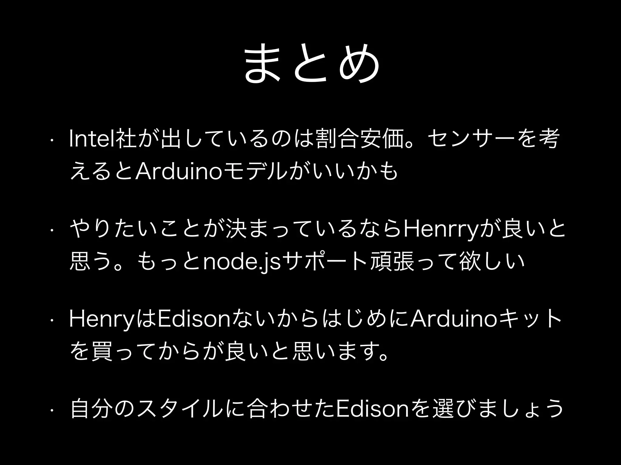 まとめ
• Intel社が出しているのは割合安価。センサーを考
えるとArduinoモデルがいいかも
• やりたいことが決まっているならHenrryが良いと
思う。もっとnode.jsサポート頑張って欲しい
• HenryはEdisonないからはじめにArduinoキット
を買ってからが良いと思います。
• 自分のスタイルに合わせたEdisonを選びましょう
 
