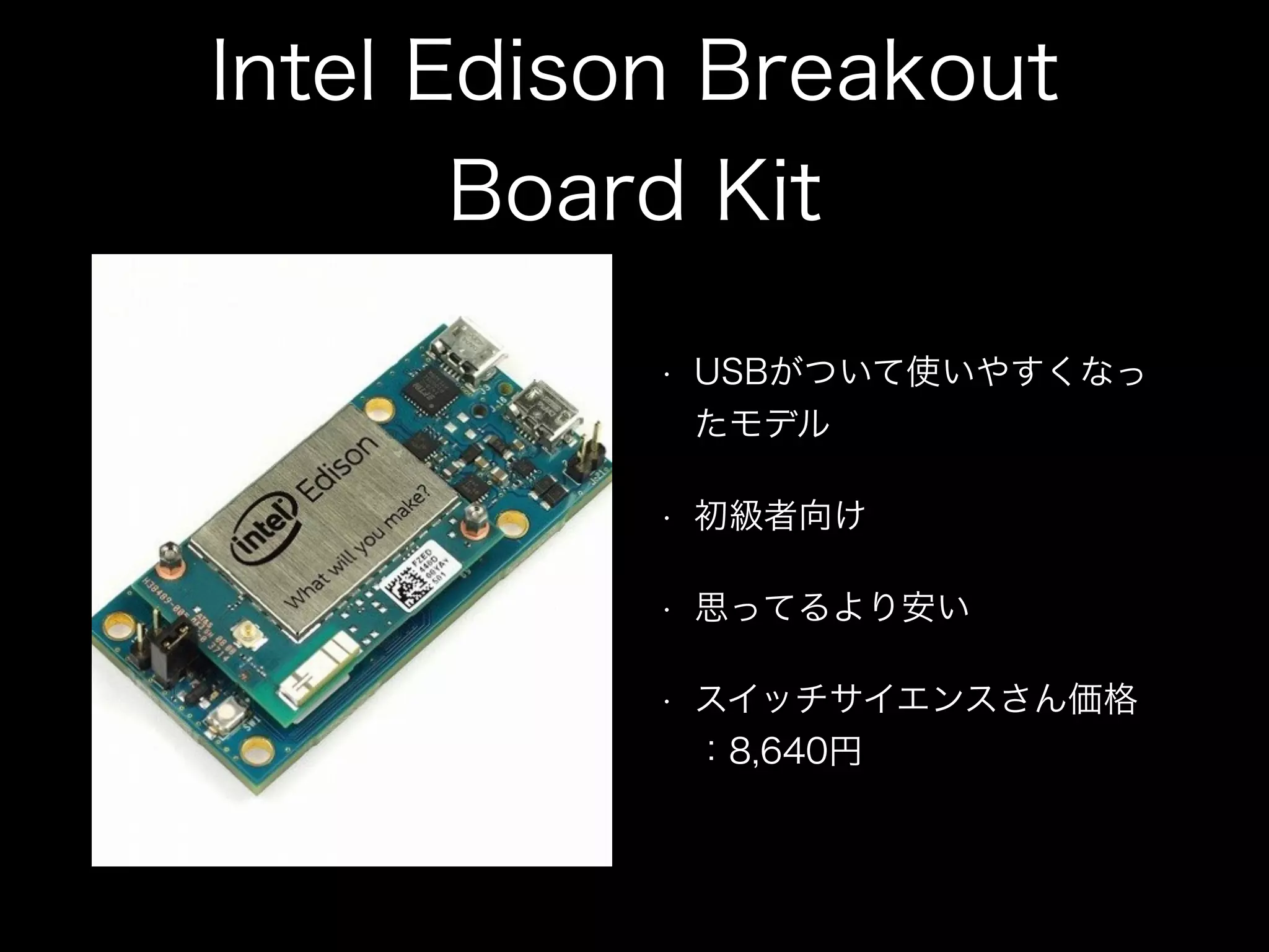 Intel Edison Breakout
Board Kit
• USBがついて使いやすくなっ
たモデル
• 初級者向け
• 思ってるより安い
• スイッチサイエンスさん価格
：8,640円
 