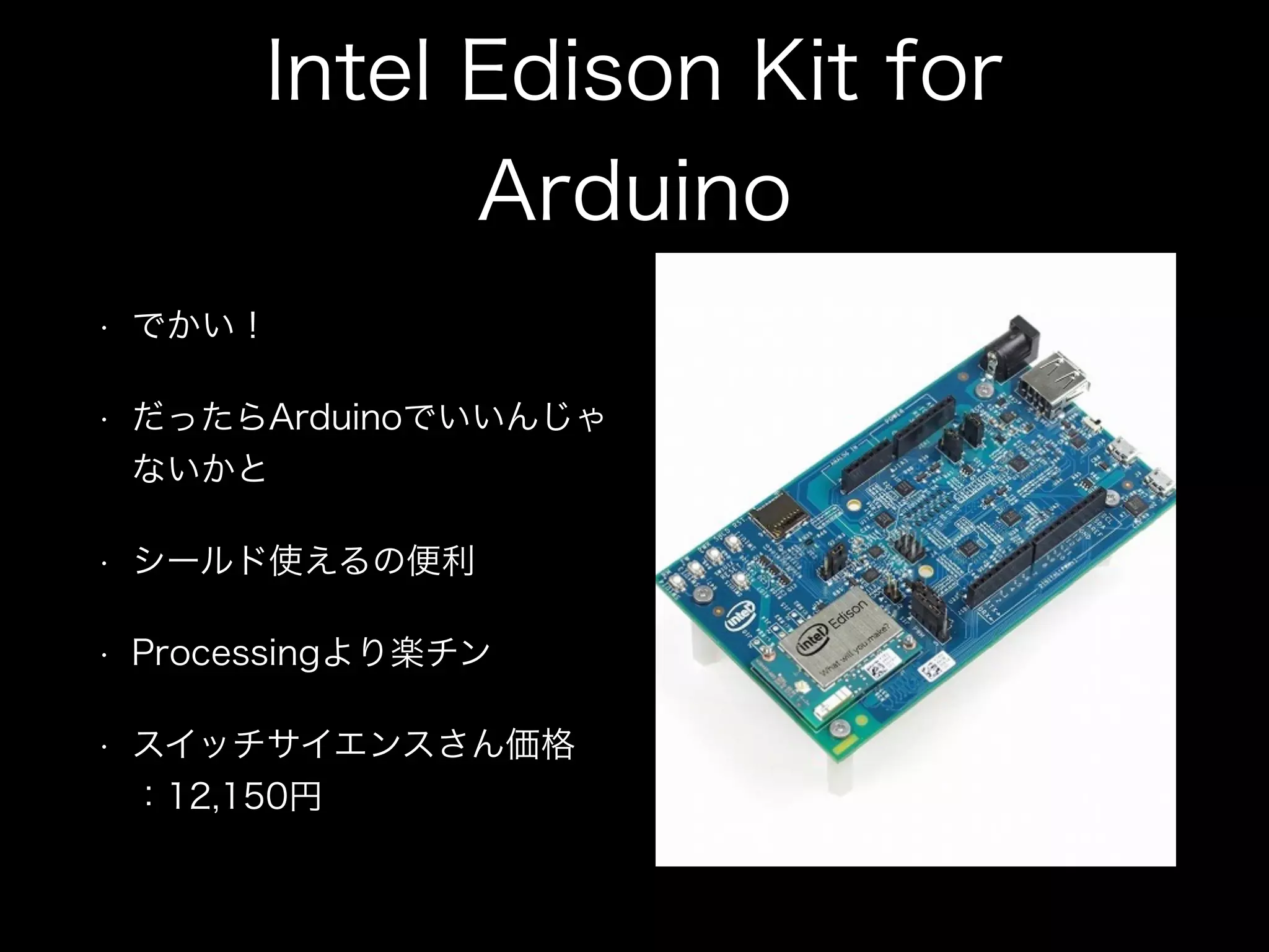 Intel Edison Kit for
Arduino
• でかい！
• だったらArduinoでいいんじゃ
ないかと
• シールド使えるの便利
• Processingより楽チン
• スイッチサイエンスさん価格
：12,150円
 