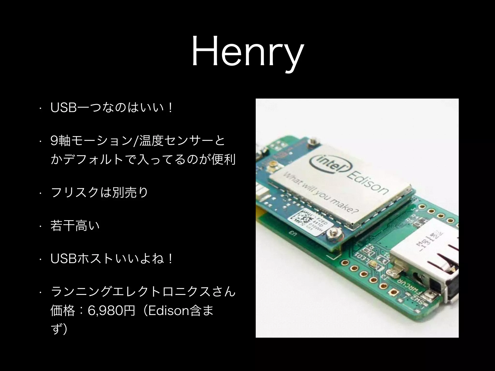 Henry
• USB一つなのはいい！
• 9軸モーション/温度センサーと
かデフォルトで入ってるのが便利
• フリスクは別売り
• 若干高い
• USBホストいいよね！
• ランニングエレクトロニクスさん
価格：6,980円（Edison含ま
ず）
 