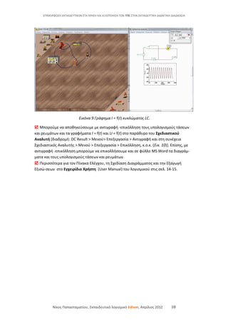 ΕΠΙΜΟΡΦΩΣΗ ΕΚΠΑΙΔΕΥΤΙΚΩΝ ΣΤΗ ΧΡΗΣΗ ΚΑΙ ΑΞΙΟΠΟΙΗΣΗ ΤΩΝ ΤΠΕ ΣΤΗΝ ΕΚΠΑΙΔΕΥΤΙΚΗ ΔΙΔΑΚΤΙΚΗ ΔΙΑΔΙΚΑΣΙΑ
Εικόνα 9.Γράφημα Ι = f(t) κυκλώματος LC.
 Μπορούμε να αποθηκεύσουμε με αντιγραφή -επικόλληση τους υπολογισμούς τάσεων
και ρευμάτων και τα γραφήματα Ι = f(t) και U = f(t) στο παράθυρο του Σχεδιαστικού
Αναλυτή [διαδρομή: DC Result > Μενού> Επεξεργασία > Αντιγραφή και στη συνέχεια
Σχεδιαστικός Αναλυτής > Μενού > Επεξεργασία > Επικόλληση, κ.ο.κ. (Εικ. 10)]. Επίσης, με
αντιγραφή -επικόλληση μπορούμε να επικολλήσουμε και σε φύλλο MS Word τα διαγράμ-
ματα και τους υπολογισμούς τάσεων και ρευμάτων.
 Περισσότερα για τον Πίνακα Ελέγχου, τη Σχεδίαση Διαγράμματος και την Εξαγωγή
Εξισώ-σεων στο Εγχειρίδιο Χρήστη (User Manual) του λογισμικού στις σελ. 14-15.
Νίκος Παπασταματίου, Εκπαιδευτικό λογισμικό Edison, Απρίλιος 2012 10
 