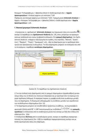ΕΠΙΜΟΡΦΩΣΗ ΕΚΠΑΙΔΕΥΤΙΚΩΝ ΣΤΗ ΧΡΗΣΗ ΚΑΙ ΑΞΙΟΠΟΙΗΣΗ ΤΩΝ ΤΠΕ ΣΤΗΝ ΕΚΠΑΙΔΕΥΤΙΚΗ ΔΙΔΑΚΤΙΚΗ ΔΙΑΔΙΚΑΣΙΑ
Άνοιγμα> Τα Έγγραφά μου > [φάκελος Edison ]> διπλό αριστερό κλικ > Αρχεία
Δραστηριοτήτων > Επιλογή αρχείου με επέκταση *.CIR
Παρόμοια, για άνοιγμα αρχείων με επέκταση *.SCH : Γραμμή μενού Schematic Analyser >
Αρχείο > Άνοιγμα> Τα Έγγραφά μου > [φάκελος Edison] > διπλό αριστερό κλικ > Αρχεία
Δραστηριοτήτων > κτλ.
Γ. Βασικοί χειρισμοί Schematic Analyser
1.Ανοίγοντας το σχεδιαστικό Schematic Analyser του λογισμικού (κλικ στο εικονίδιο )
ανοίγει το παράθυρο του Σχεδιαστικού Αναλυτή (Εικ. 14), όπου μπορούμε να προσομοι-
ώσουμε αναλογικά και κυρίως ψηφιακά κυκλώματα. Στη γραμμή εξαρτημάτων του Σχεδι-
αστικού Αναλυτή υπάρχουν ταξινομημένα σε ομάδες, στις καρτέλες "Βασικά", "Διακό-
πτες", "Όργανα", "Πηγές", "Ημιαγωγοί", κτλ., όλα τα εξαρτήματα για το σχεδιασμό ηλεκ-
τρικών και ηλεκτρονικών κυκλωμάτων. Τα ίδια εξαρτήματα μπορούν να επιλεγούν και από
το πτυσσόμενο παράθυρο κατάλογος εξαρτημάτων.
Εικόνα 14. Το παράθυρο του Σχεδιαστικού Αναλυτή.
2. Για την επιλογή ενός εξαρτήματος από τη γραμμή εξαρτημάτων (εργαλειοθήκη) μετακι-
νούμε πάνω του το δείκτη του ποντικιού (κέρσορα) και με αριστερό κλικ το σύρουμε στο
χώρο σχεδίασης (πλέγμα). Ο κέρσορας παίρνει τη μορφή στυλό όταν συνδέουμε μεταξύ
τους τα εξαρτήματα. Το λογισμικό ευθυγραμμίζει τις συνδέσεις μεταξύ των ακροδεκτών
των συνδεδεμένων εξαρτημάτων (Εικ. 15).
3. Τα εξαρτήματα μπορούν να τοποθετηθούν οριζοντίως ή καθέτως, να περιστραφούν
αριστερά ή δεξιά κατά 90ο
ή 180ο
(κατοπτρισμός) με τα βελάκια της γραμμής
εργαλείων ή επιλέγοντας από το αναδυόμενο μενού που ανοίγει με δεξί κλικ επάνω στο
εξάρτημα (Εικ. 15α).
4. Επιλέγοντας Ιδιότητες από το αναδυόμενο μενού, ανοίγει το παράθυρο παραμετρο-
ποίησης του εξαρτήματος (Εικ. 15β) (το παράθυρο παραμετροποίησης ανοίγει και με
διπλό αριστερό κλικ πάνω στο εξάρτημα).
Νίκος Παπασταματίου, Εκπαιδευτικό λογισμικό Edison, Απρίλιος 2012 14
Γραμμή εξαρτημάτων
καρτέλας "Βασικά"
Καρτέλες
εξαρτημάτων
Κατάλογος
εξαρτημάτων
Γραμμή
εργαλείων
Χώρος σχεδίασης
 