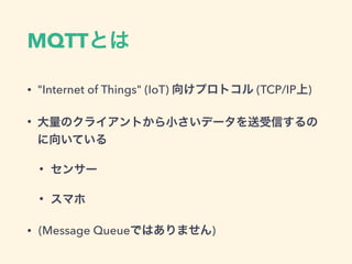 MQTTとは
• "Internet of Things" (IoT) 向けプロトコル (TCP/IP上)
• 大量のクライアントから小さいデータを送受信するの
に向いている
• センサー
• スマホ
• (Message Queueではありません)
 