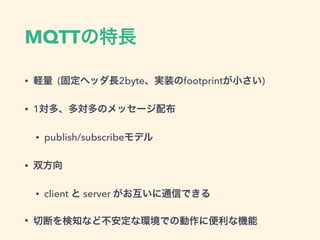 MQTTの特長
• 軽量 (固定ヘッダ長2byte、実装のfootprintが小さい)
• 1対多、多対多のメッセージ配布
• publish/subscribeモデル
• 双方向
• client と server がお互いに通信できる
• 切断を検知など不安定な環境での動作に便利な機能
 