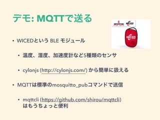 デモ: MQTTで送る
• WICEDという BLE モジュール
• 温度、湿度、加速度計など5種類のセンサ
• cylonjs (http://cylonjs.com/) から簡単に扱える
• MQTTは標準のmosquitto_pubコマンドで送信
• mqttcli (https://github.com/shirou/mqttcli) 
はもうちょっと便利
 