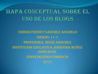 Mapa conceptual sobre el uso de los blogs  EDISON FERNEY SANCHEZ AGUDELO Grado: 11-7 Profesora: IRENE SANCHEZ INSTITUCION EDUCATIVA JOISEFINA MUÑOZ GONZALEZ ESPECIALIDAD COMERCIO 2010 