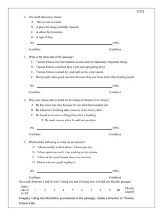 2. The word laboratory means 
A. The last car in a train. 
B. A place for doing scientific research. 
C. A school for inventors. 
D. A type of dog. 
0% 100% 
Confident Confident 
3. What is the main idea of this passage? 
C. Thomas Edison was interested in science and invented many important things. 
D. Thomas Edison could not keep a job and kept getting fired. 
E. Thomas Edison worked day and night on his experiments. 
F. Deaf people make good inventors because they can focus better than hearing people. 
0% 100% 
Confident Confident 
2. Why was Edison able to build his first shop in Newark, New Jersey? 
A. He had more free time because he was fired from another job. 
B. He inherited a building after someone in his family died. 
C. He found an investor willing to buy him a building. 
D. He made money when he sold an invention. 
0% 100% 
Confident Confident 
5. Which of the following is a fact not an opinion? 
A. Edison usually worked about 16 hours per day. 
B. Edison spent too much time working on inventions. 
C. Edison is the most famous American inventor. 
D. Edison was not a good employee. 
0% 100% 
Confident Confident 
On a scale between 1 and 10 with 1 being low and 10 being how well did you like this passage? 
Didn’t 
Like It 
At All 
1 2 3 4 5 6 7 8 9 10 I Really 
Liked It 
Imagery: Using the information you learned in the passage, create a time-line of Thomas 
Edison’s life. 
4th(7) 
