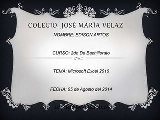 COLEGIO JOSÉ MARÍA VELAZ
NOMBRE: EDISON ARTOS
CURSO: 2do De Bachillerato
TEMA: Microsoft Excel 2010
FECHA: 05 de Agosto del 2014
LIC. WILMER MASAQUIZA
 