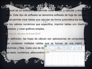 QUE ES EXCEL 2010
 Excel es un software que permite crear tablas, y calcular y analizar
datos. Este tipo de software se denomina software de hoja de cálculo.
Excel permite crear tablas que calculan de forma automática los totales
de los valores numéricos que especifica, imprimir tablas con diseños
cuidados, y crear gráficos simples.
 Hoja de cálculos de Excel 2010
Por definición, las hojas de cálculo son aplicaciones de computadora
que contienen múltiples celdas que se forman de una matriz de
columnas y filas. Cada una de dichas celdas puede contener datos de
tipo texto, numéricos, alfanuméricos y también fórmulas.
 