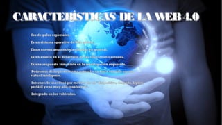 CARACTERÍSTICAS DE LA WEB4.0CARACTERÍSTICAS DE LA WEB4.0
➢
Uso de gafas especiales.Uso de gafas especiales.
➢
Es un sistema operativo deWeb global.Es un sistema operativo deWeb global.
➢
Tiene nuevos avances tecnológicos en general.Tiene nuevos avances tecnológicos en general.
➢
Es un avance en el desarrollo de las telecomunicaciones.Es un avance en el desarrollo de las telecomunicaciones.
➢
Es una respuesta inmediata en la investigación requerida.Es una respuesta inmediata en la investigación requerida.
➢
  Podremos dialogar de forma natural y en linea con una agentePodremos dialogar de forma natural y en linea con una agente
virtual inteligente.virtual inteligente.
➢
  Internet: Se accederá por medios de un “dispositivo, delgado, ligero,Internet: Se accederá por medios de un “dispositivo, delgado, ligero,
portátil y con muy alta resolución”.portátil y con muy alta resolución”.
➢
  Integrado en los vehículos.Integrado en los vehículos.
 