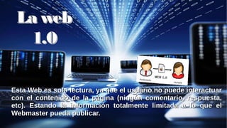 La webLa web
1.01.0
Esta Web es solo lectura, ya que el usuario no puede interactuarEsta Web es solo lectura, ya que el usuario no puede interactuar
con el contenido de la página (ningún comentario, respuesta,con el contenido de la página (ningún comentario, respuesta,
etc). Estando la información totalmente limitada a lo que eletc). Estando la información totalmente limitada a lo que el
Webmaster pueda publicar.Webmaster pueda publicar.
 