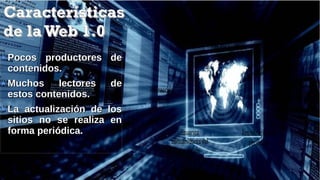 CaracterísticasCaracterísticas
de laWeb 1.0de laWeb 1.0
Pocos productores dePocos productores de
contenidos.contenidos.
Muchos lectores deMuchos lectores de
estos contenidos.estos contenidos.
La actualización de losLa actualización de los
sitios no se realiza ensitios no se realiza en
forma periódica.forma periódica.
Paginasestéticas
Sitios lineales
Actualización no
periódica
Usuarios
consumidores del
contenido
Interacción
mínima
 
