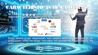 CARACTERÍSTICAS DE LA WEB2.0CARACTERÍSTICAS DE LA WEB2.0
Se caracteriza por ser mucho más interactiva y dinámica, permitiendo unaSe caracteriza por ser mucho más interactiva y dinámica, permitiendo una
mayor participación y colaboración de los usuarios.mayor participación y colaboración de los usuarios.
Estos tienen a su disposición una amplia serie de herramientas deEstos tienen a su disposición una amplia serie de herramientas de
publicación, como los blogs , los wikis, los portales de fotos y vídeos, laspublicación, como los blogs , los wikis, los portales de fotos y vídeos, las
redes sociales , etc.redes sociales , etc.
 