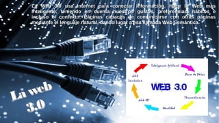La Web 3.0 usa Internet para conectar información. Hace la Web másLa Web 3.0 usa Internet para conectar información. Hace la Web más
inteligente, teniendo en cuenta nuestros gustos, preferencias, hábitos einteligente, teniendo en cuenta nuestros gustos, preferencias, hábitos e
incluso el contexto. Páginas capaces de comunicarse con otras páginasincluso el contexto. Páginas capaces de comunicarse con otras páginas
mediante el lenguaje natural, dando lugar a esa llamada Web Semántica.mediante el lenguaje natural, dando lugar a esa llamada Web Semántica.
La web
La web
3.03.0
 