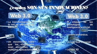 Web 3.0Web 3.0
LaLa
transfortransfor
maión demaión de
la red enla red en
una baseuna base
de dato.de dato.
¿cuales SON SUS INNOVACIONES?¿cuales SON SUS INNOVACIONES?
Web 3.0Web 3.0
La transformación deLa transformación de
la red en una base dela red en una base de
datos.datos.
Un movimiento haceUn movimiento hace
que los contenidosque los contenidos
sean accesibles porsean accesibles por
múltiples aplicaciones.múltiples aplicaciones.
El empuje de lasEl empuje de las
tecnologias detecnologias de
inteligencia artificial.inteligencia artificial.
La web semántica.La web semántica.
La web Geo espacial.La web Geo espacial.
La web 3DLa web 3D
Web 3.0Web 3.0
 