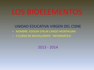 LOS BIOELEMENTOS
UNIDAD EDUCATIVA VIRGEN DEL CISNE
• NOMBRE: EDISON STALIN CANDO MONTALVAN
• II CURSO DE BACHILLERATO ¨INFORMATICA¨
2013 - 2014
 