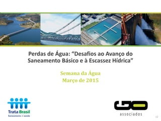 Semana da Água
Março de 2015
Perdas de Água: “Desafios ao Avanço do
Saneamento Básico e à Escassez Hídrica”
12
 