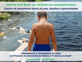 “SANEAMENTO E TRATAMENTO DA ÁGUA
nos Processos de Abastecimento Público e Produtivos no Brasil”
Campinas/SP – 07/05/2015
Instituto Trata Brasil - por um Brasil com saneamento básico
Cenário do saneamento básico no país, desafios e oportunidades
 