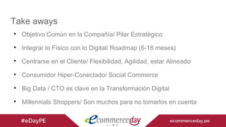 
Objetivo Común en la Compañía/ Pilar Estratégico

Integrar lo Físico con lo Digital/ Roadmap (6-18 meses)

Centrarse en el Cliente/ Flexibilidad, Agilidad, estar Alineado

Consumidor Hiper-Conectado/ Social Commerce

Big Data / CTO es clave en la Transformación Digital

Millennials Shoppers/ Son muchos para no tomarlos en cuenta
Take aways
 