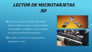 LECTOR DE MICROTARJETAS
SD
Un lector de tarjetas SD puede venir en dos
formatos, interno y externo, siendo este último
el más popular y extendido, ya que lo podemos
usar para una multitud de dispositivos.
En cambio, los lectores de tarjetas internos
quedan fijos a la PC.
 