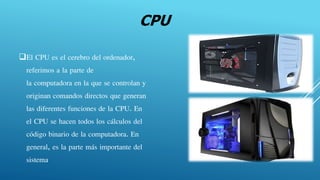 CPU
El CPU es el cerebro del ordenador,
referimos a la parte de
la computadora en la que se controlan y
originan comandos directos que generan
las diferentes funciones de la CPU. En
el CPU se hacen todos los cálculos del
código binario de la computadora. En
general, es la parte más importante del
sistema.
 