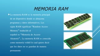 MEMORIA RAM
La memoria RAM es la memoria principal
de un dispositivo donde se almacena
programas y datos informativos. Las
siglas RAM significan “Random Access
Memory” traducido al
español es “Memoria de Acceso
Aleatorio”.. La memoria RAM es conocida
como memoria volátil lo cual quiere decir
que los datos no se guardan de manera
permanente
 