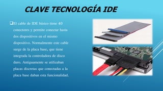 CLAVE TECNOLOGÍA IDE
El cable de IDE básico tiene 40
conectores y permite conectar hasta
dos dispositivos en el mismo
dispositivo. Normalmente este cable
surge de la placa base, que tiene
integrada la controladora de disco
duro. Antiguamente se utilizaban
placas discretas que conectadas a la
placa base daban esta funcionalidad.
 